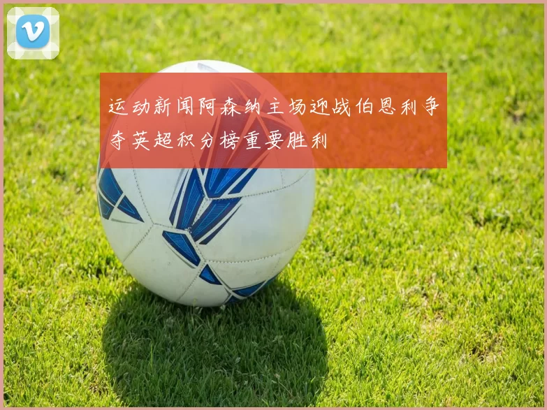 运动新闻阿森纳主场迎战伯恩利争夺英超积分榜重要胜利