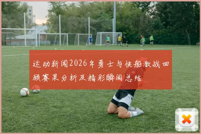 运动新闻2026年勇士与快船激战回顾赛果分析及精彩瞬间总结