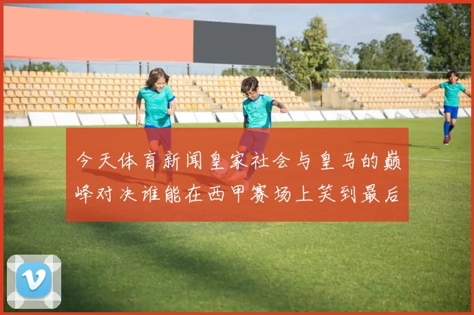 今天体育新闻皇家社会与皇马的巅峰对决谁能在西甲赛场上笑到最后