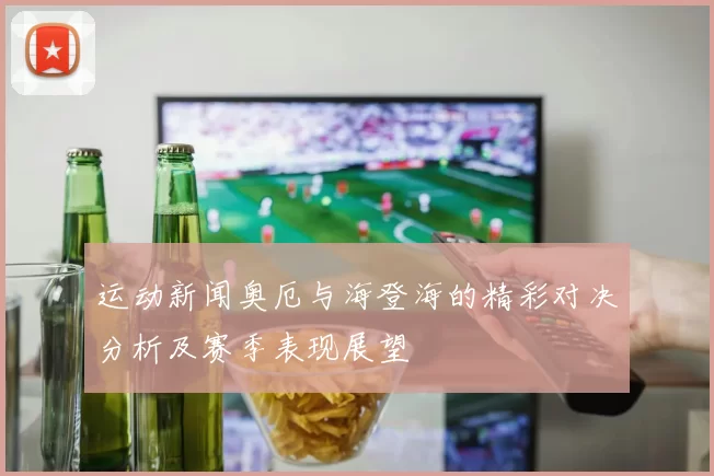 运动新闻奥厄与海登海的精彩对决分析及赛季表现展望