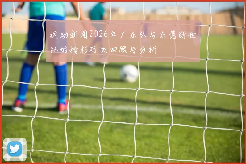 运动新闻2026年广东队与东莞新世纪的精彩对决回顾与分析