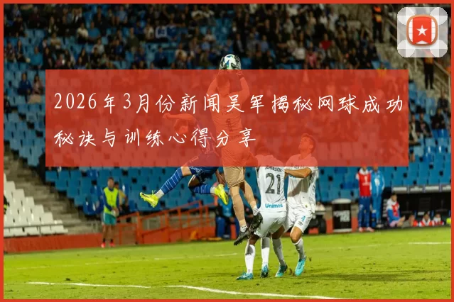 2026年3月份新闻吴军揭秘网球成功秘诀与训练心得分享