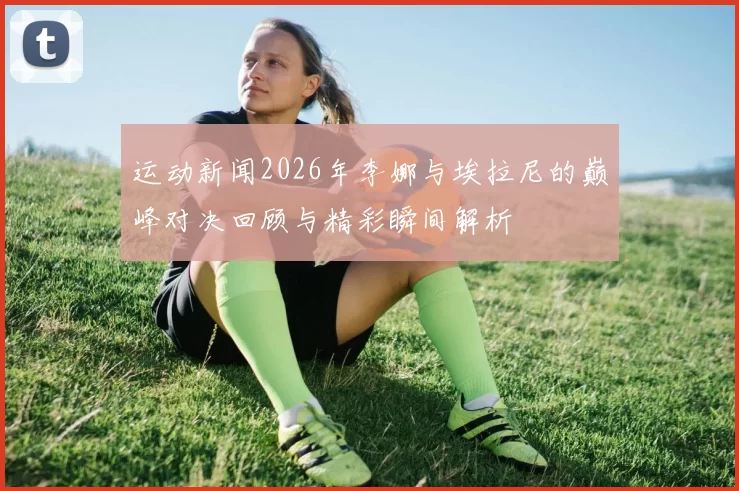 运动新闻2026年李娜与埃拉尼的巅峰对决回顾与精彩瞬间解析